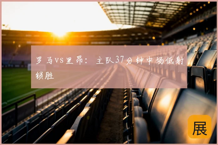 罗马vs里昂：主队37分钟中场低射锁胜
